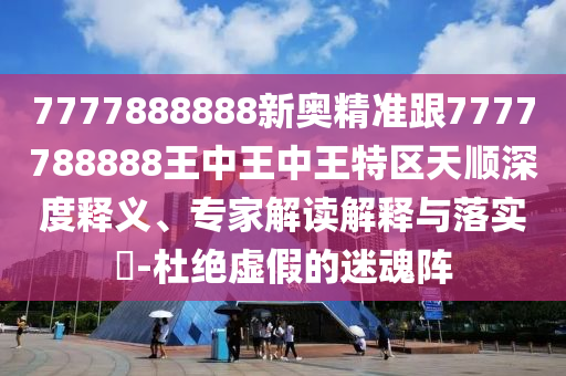 7777888888新奧精準跟7777788888王中王中王特區天順深度釋義、專家解讀解釋與落實?-杜絕虛假的迷魂陣